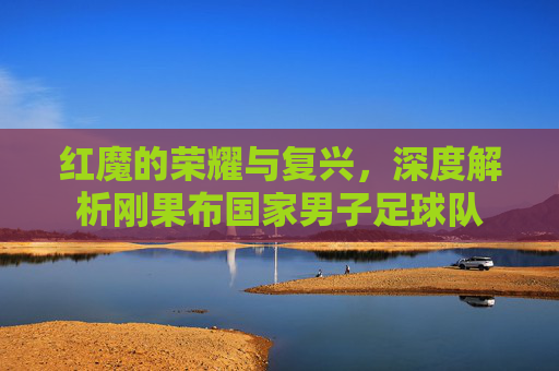 红魔的荣耀与复兴,深度解析刚果布国家男子足球队