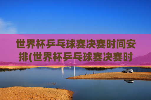世界杯乒乓球赛决赛时间安排(世界杯乒乓球赛决赛时间安排表)