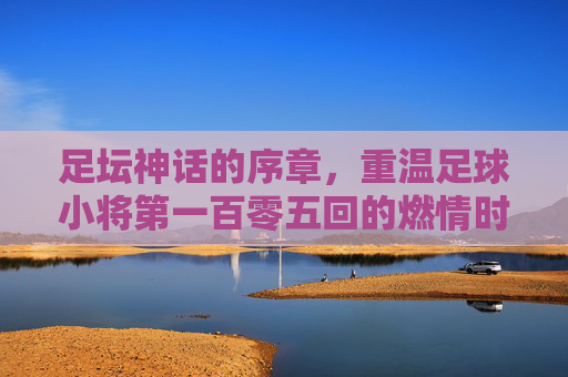 足坛神话的序章,重温足球小将第一百零五回的燃情时刻