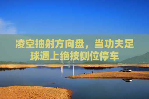 凌空抽射方向盘,当功夫足球遇上绝技侧位停车