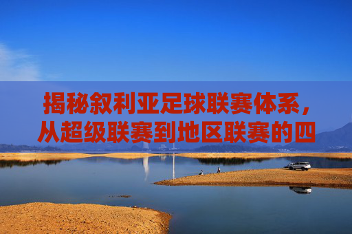 揭秘叙利亚足球联赛体系,从超级联赛到地区联赛的四级架构