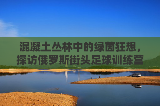混凝土丛林中的绿茵狂想,探访俄罗斯街头足球训练营