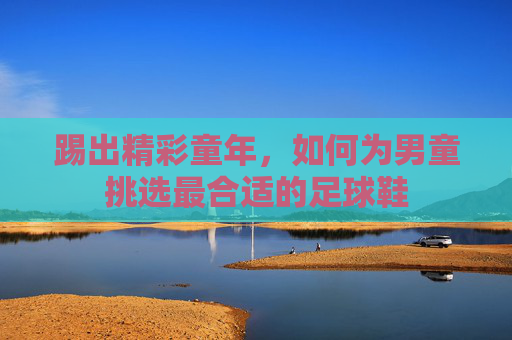 踢出精彩童年,如何为男童挑选最合适的足球鞋