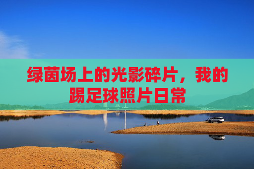 绿茵场上的光影碎片,我的踢足球照片日常