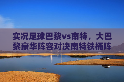 实况足球巴黎vs南特,大巴黎豪华阵容对决南特铁桶阵,深度战术解析