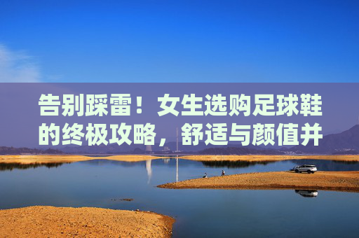 告别踩雷！女生选购足球鞋的终极攻略，舒适与颜值并存