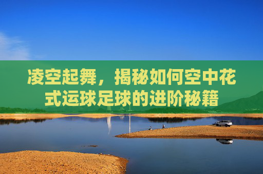 凌空起舞,揭秘如何空中花式运球足球的进阶秘籍