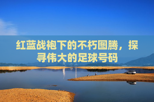 红蓝战袍下的不朽图腾,探寻伟大的足球号码