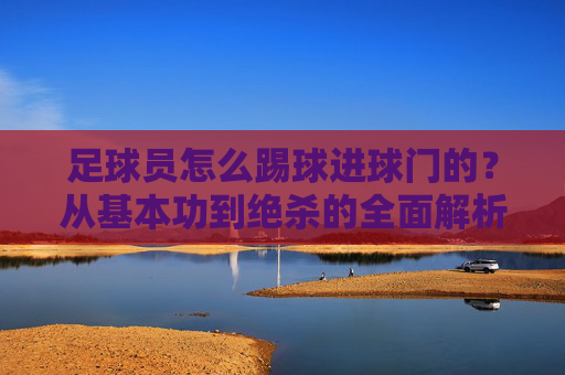 足球员怎么踢球进球门的?从基本功到绝杀的全面解析