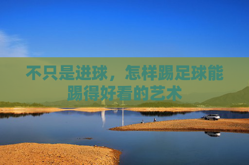 不只是进球,怎样踢足球能踢得好看的艺术