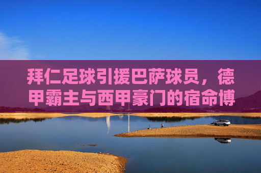 拜仁足球引援巴萨球员,德甲霸主与西甲豪门的宿命博弈