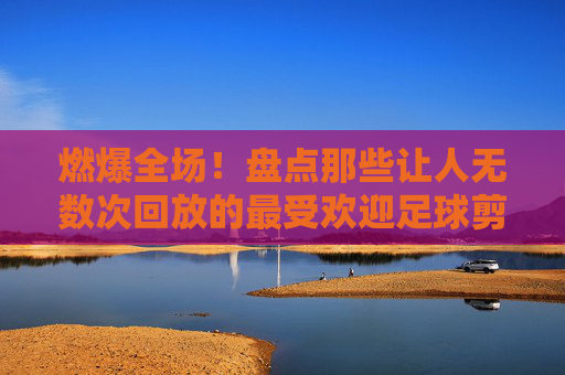 燃爆全场!盘点那些让人无数次回放的最受欢迎足球剪辑片段