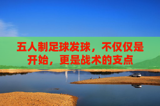 五人制足球发球,不仅仅是开始,更是战术的支点