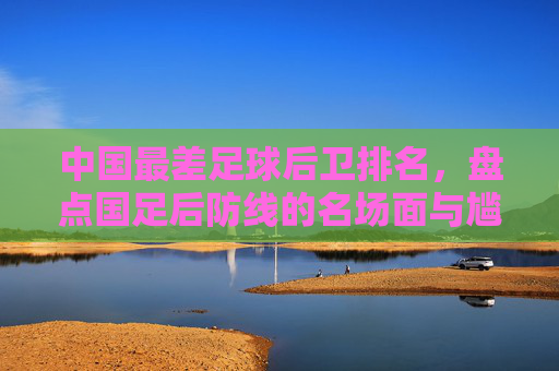 中国最差足球后卫排名,盘点国足后防线的名场面与尴尬时刻