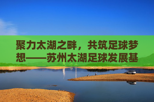 聚力太湖之畔,共筑足球梦想——苏州太湖足球发展基金引领体育新篇章