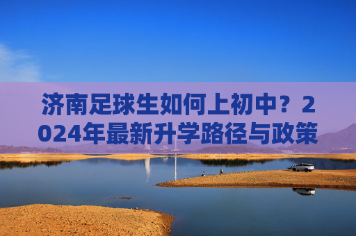 济南足球生如何上初中？2024年最新升学路径与政策全解析