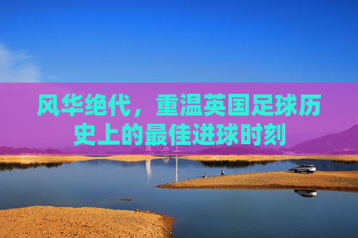 风华绝代，重温英国足球历史上的最佳进球时刻