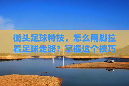 街头足球特技,怎么用脚拉着足球走路?掌握这个技巧,让你的步法更稳健