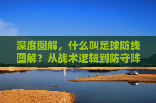 深度图解,什么叫足球防线图解?从战术逻辑到防守阵型全解析