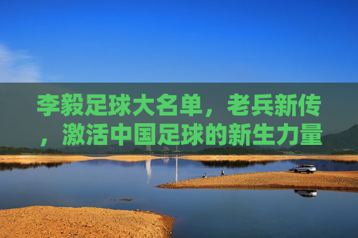 李毅足球大名单,老兵新传,激活中国足球的新生力量