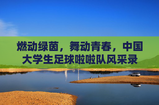 燃动绿茵,舞动青春,中国大学生足球啦啦队风采录