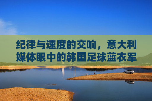 纪律与速度的交响,意大利媒体眼中的韩国足球蓝衣军团式崛起