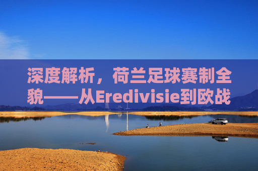 深度解析,荷兰足球赛制全貌——从Eredivisie到欧战资格的晋升之路