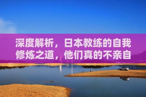 深度解析，日本教练的自我修炼之道，他们真的不亲自下场踢球吗？