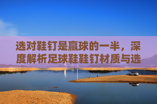 选对鞋钉是赢球的一半，深度解析足球鞋鞋钉材质与选择指南