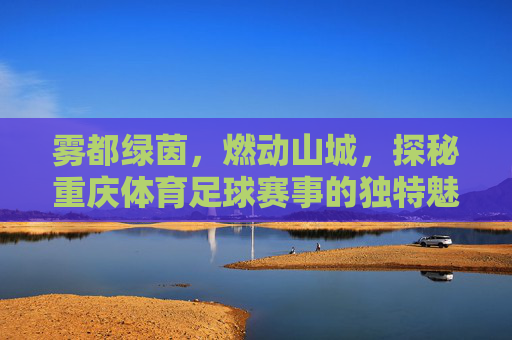 雾都绿茵，燃动山城，探秘重庆体育足球赛事的独特魅力