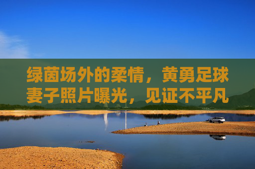 绿茵场外的柔情，黄勇足球妻子照片曝光，见证不平凡的爱情