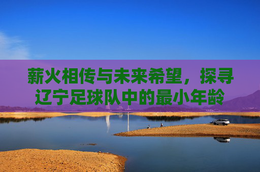 薪火相传与未来希望,探寻辽宁足球队中的最小年龄