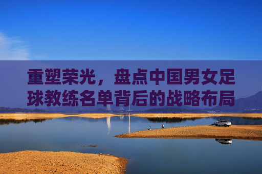 重塑荣光,盘点中国男女足球教练名单背后的战略布局