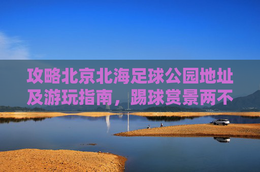 攻略北京北海足球公园地址及游玩指南,踢球赏景两不误