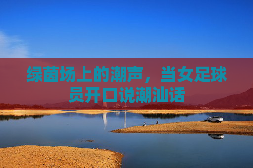 绿茵场上的潮声,当女足球员开口说潮汕话