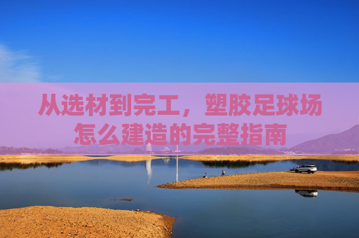 从选材到完工,塑胶足球场怎么建造的完整指南