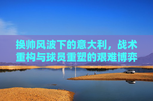 换帅风波下的意大利，战术重构与球员重塑的艰难博弈