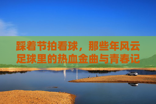 踩着节拍看球,那些年风云足球里的热血金曲与青春记忆