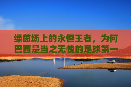 绿茵场上的永恒王者，为何巴西是当之无愧的足球第一强国