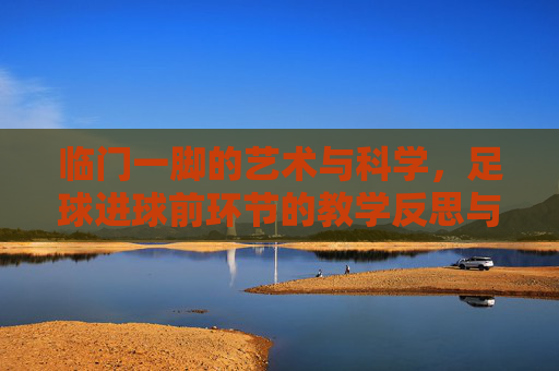 临门一脚的艺术与科学,足球进球前环节的教学反思与优化