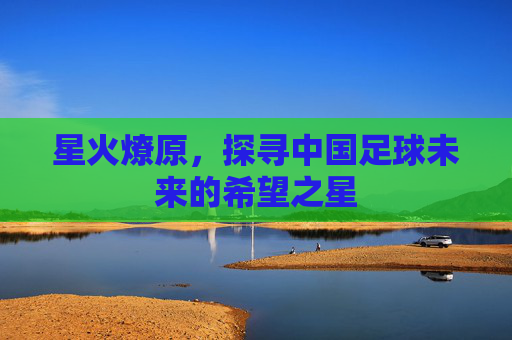 星火燎原,探寻中国足球未来的希望之星