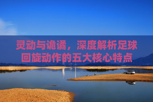 灵动与诡谲，深度解析足球回旋动作的五大核心特点