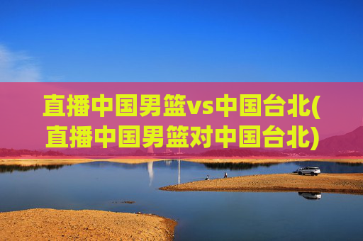 直播中国男篮vs中国台北(直播中国男篮对中国台北)