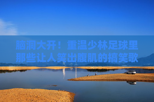 脑洞大开！重温少林足球里那些让人笑出腹肌的搞笑歌词