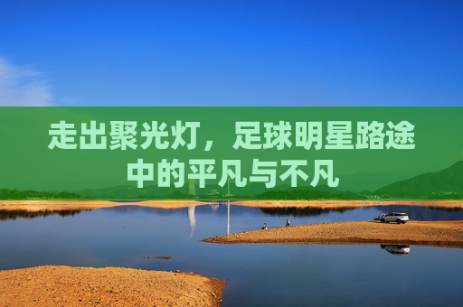 走出聚光灯，足球明星路途中的平凡与不凡