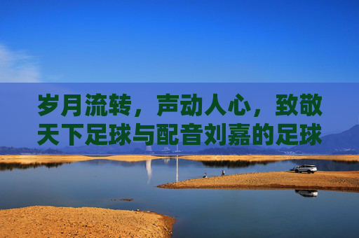 岁月流转，声动人心，致敬天下足球与配音刘嘉的足球情书