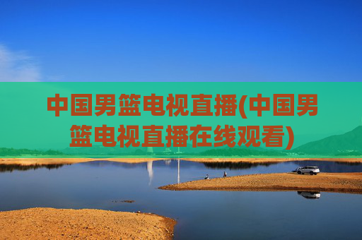 中国男篮电视直播(中国男篮电视直播在线观看)