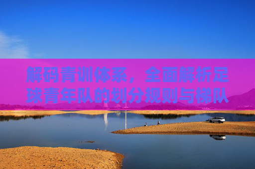 解码青训体系，全面解析足球青年队的划分规则与梯队建设