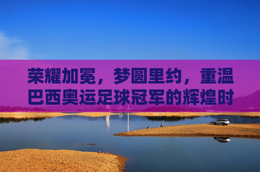 荣耀加冕，梦圆里约，重温巴西奥运足球冠军的辉煌时刻
