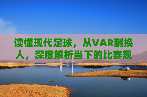 读懂现代足球，从VAR到换人，深度解析当下的比赛规则